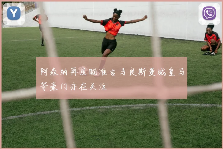 阿森纳再度瞄准吉马良斯曼城皇马等豪门亦在关注