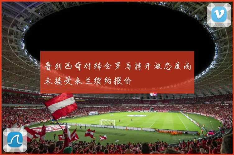 普利西奇对转会罗马持开放态度尚未接受米兰续约报价