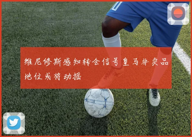 维尼修斯感知转会信号皇马非卖品地位或将动摇